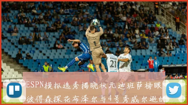 ESPN模拟选秀揭晓状元迪班萨榜眼彼得森探花布泽尔与4号秀威尔逊的精彩表现