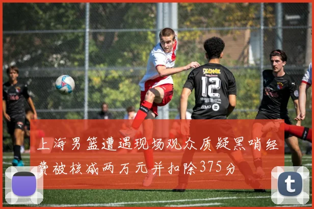 上海男篮遭遇现场观众质疑黑哨经费被核减两万元并扣除375分