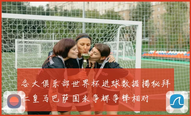 各大俱乐部世界杯进球数据揭秘拜仁皇马巴萨国米争辉争锋相对