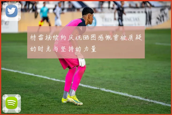 特雷杨续约庆祝晒图感慨曾被质疑的时光与坚持的力量