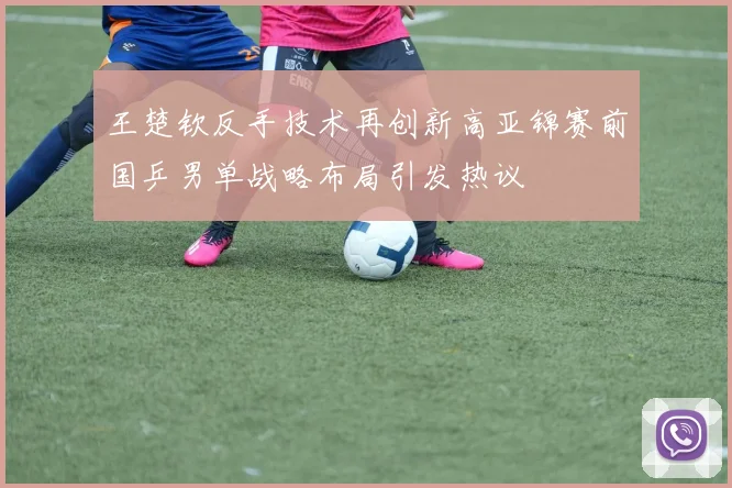 王楚钦反手技术再创新高亚锦赛前国乒男单战略布局引发热议