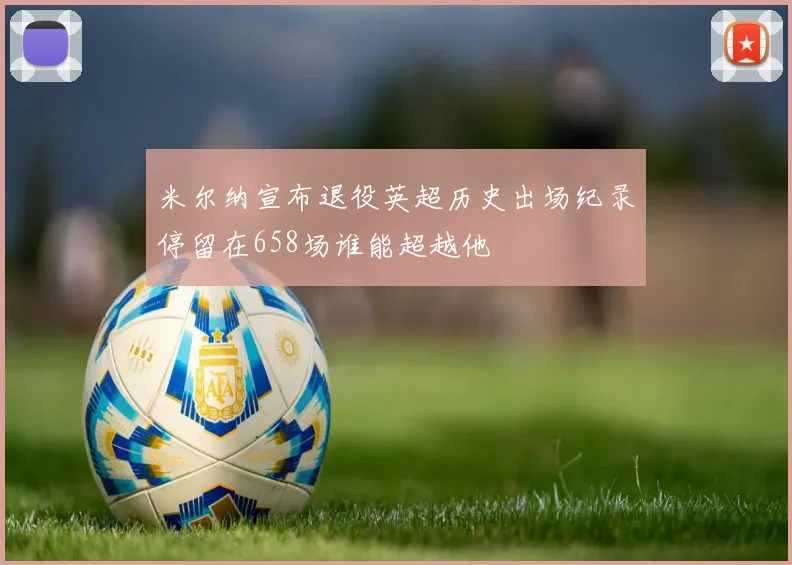 米尔纳宣布退役英超历史出场纪录停留在658场谁能超越他