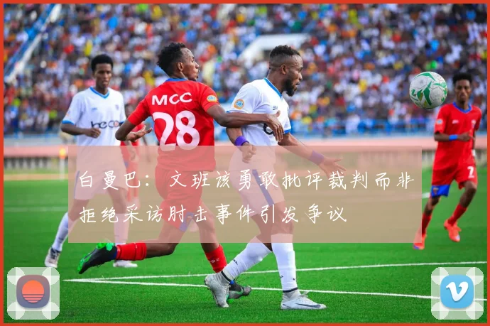 白曼巴：文班该勇敢批评裁判而非拒绝采访肘击事件引发争议