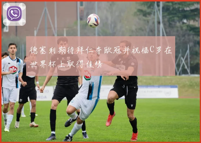 德塞利期待拜仁夺欧冠并祝福C罗在世界杯上取得佳绩
