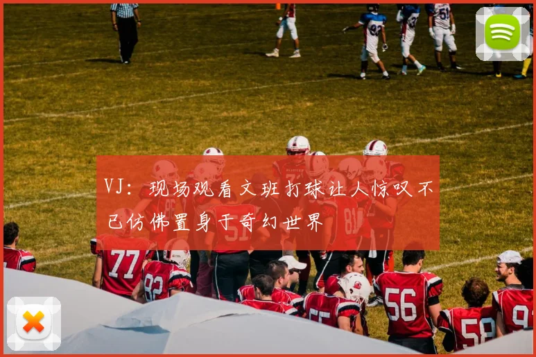 VJ：现场观看文班打球让人惊叹不已仿佛置身于奇幻世界