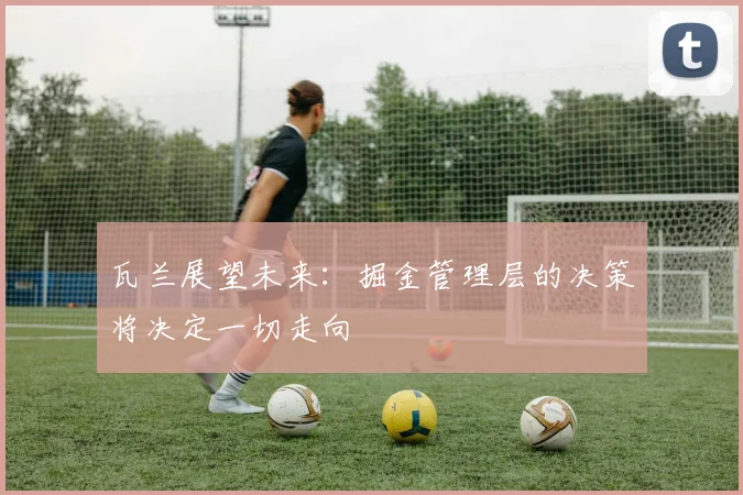 瓦兰展望未来：掘金管理层的决策将决定一切走向