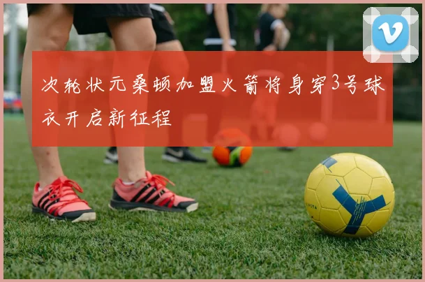 次轮状元桑顿加盟火箭将身穿3号球衣开启新征程
