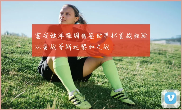 富安健洋强调借鉴世界杯首战经验以备战哥斯达黎加之战