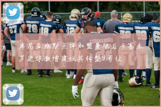 库尼亚幽默点评加盟曼联后卡塞米罗进球激增建议其转型9号位