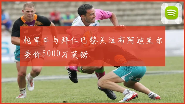 枪军车与拜仁巴黎关注布阿迪里尔要价5000万英镑