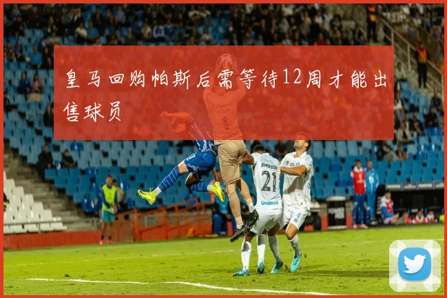 皇马回购帕斯后需等待12周才能出售球员