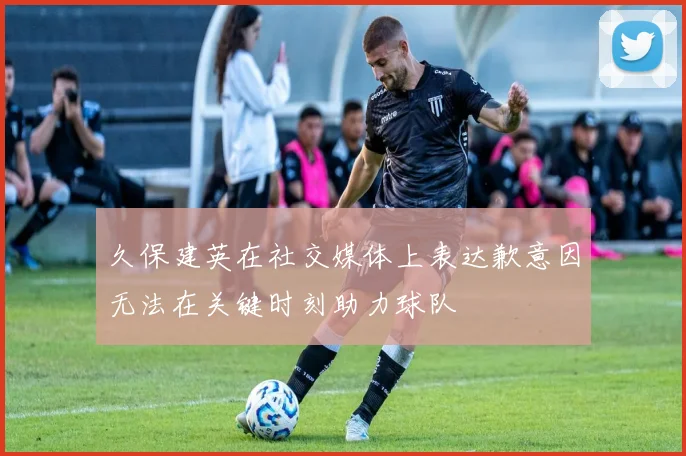 久保建英在社交媒体上表达歉意因无法在关键时刻助力球队