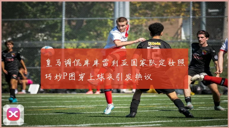 皇马调侃库库雷利亚国家队定妆照巧妙P图穿上球衣引发热议