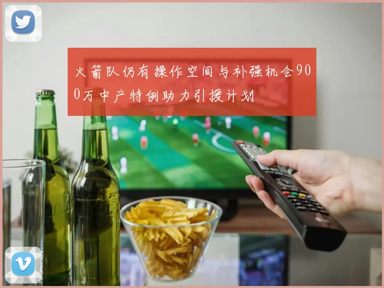 火箭队仍有操作空间与补强机会900万中产特例助力引援计划