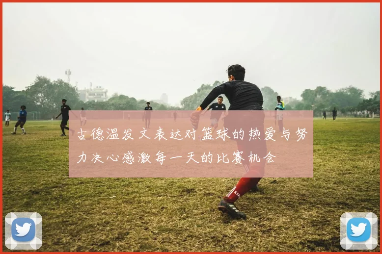 古德温发文表达对篮球的热爱与努力决心感激每一天的比赛机会