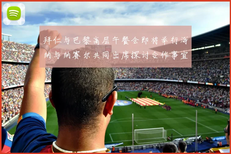 拜仁与巴黎高层午餐会即将举行海纳与纳赛尔共同出席探讨合作事宜