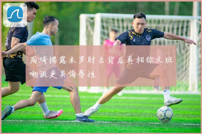 周琦揭露米罗肘击背后真相称文班嘲讽更具侮辱性