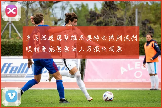 罗马诺透露萨维尼奥转会热刺谈判顺利曼城愿意放人若报价满意