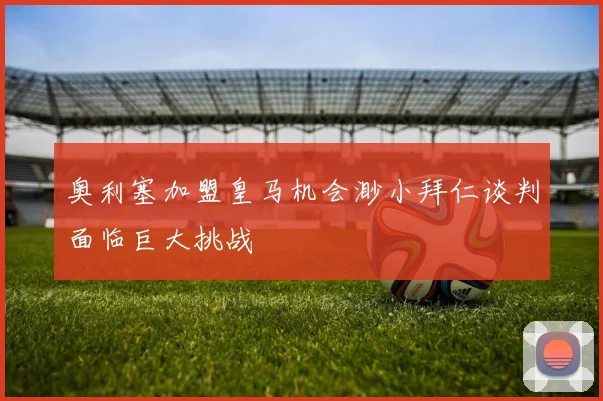 奥利塞加盟皇马机会渺小拜仁谈判面临巨大挑战