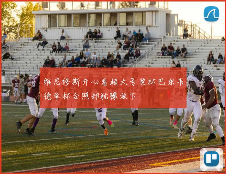 维尼修斯开心看超大号奖杯巴尔韦德举杯合照却犹豫放下
